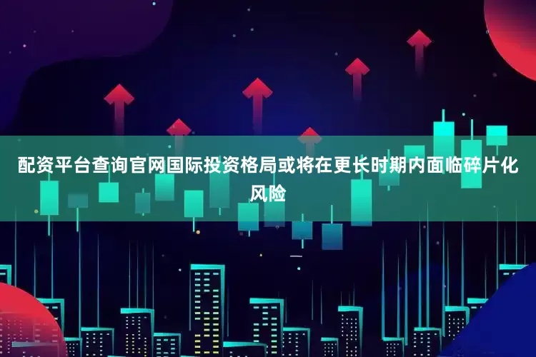 配资平台查询官网国际投资格局或将在更长时期内面临碎片化风险