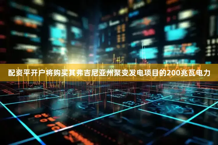 配资平开户将购买其弗吉尼亚州聚变发电项目的200兆瓦电力