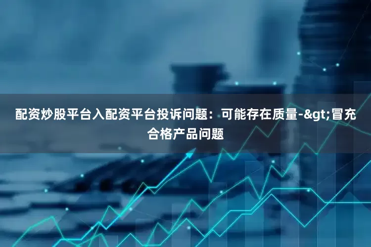 配资炒股平台入配资平台投诉问题：可能存在质量->冒充合格产品问题