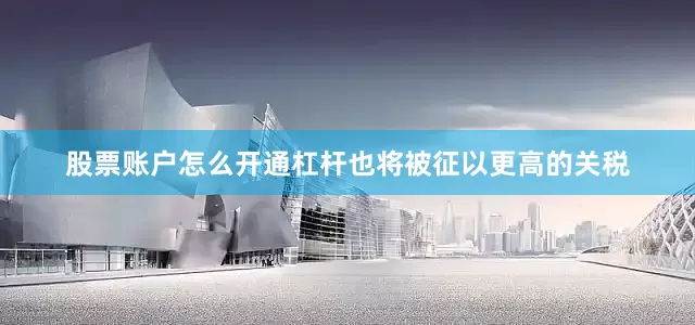 股票账户怎么开通杠杆也将被征以更高的关税