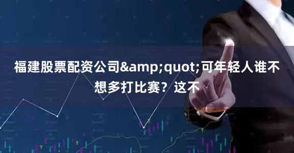 福建股票配资公司&quot;可年轻人谁不想多打比赛？这不