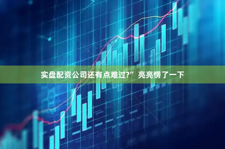 实盘配资公司还有点难过?” 亮亮愣了一下