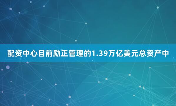 配资中心目前励正管理的1.39万亿美元总资产中