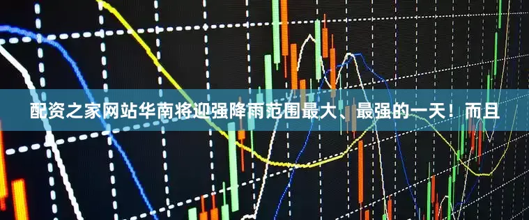 配资之家网站华南将迎强降雨范围最大、最强的一天！而且
