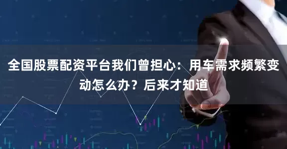全国股票配资平台我们曾担心：用车需求频繁变动怎么办？后来才知道