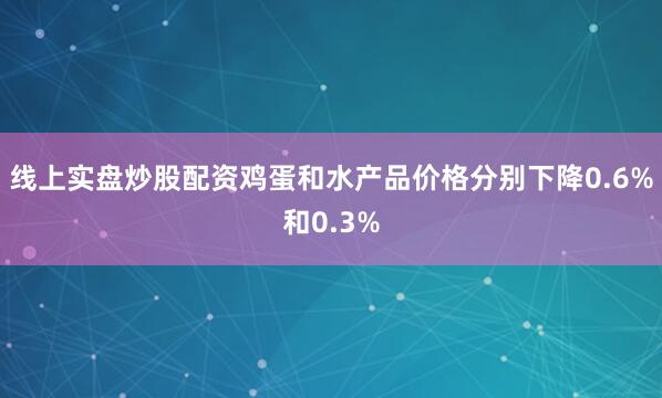 线上实盘炒股配资鸡蛋和水产品价格分别下降0.6%和0.3%