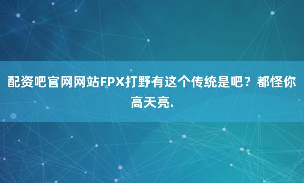 配资吧官网网站FPX打野有这个传统是吧？都怪你高天亮.