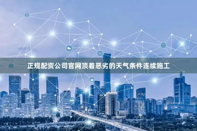 正规配资公司官网顶着恶劣的天气条件连续施工