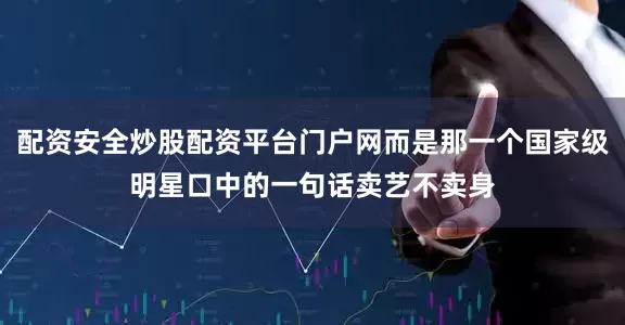 配资安全炒股配资平台门户网而是那一个国家级明星口中的一句话卖艺不卖身