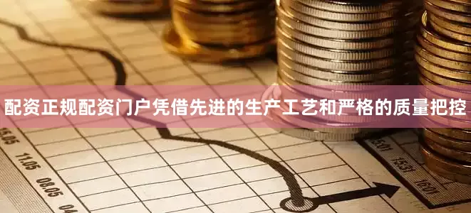 配资正规配资门户凭借先进的生产工艺和严格的质量把控