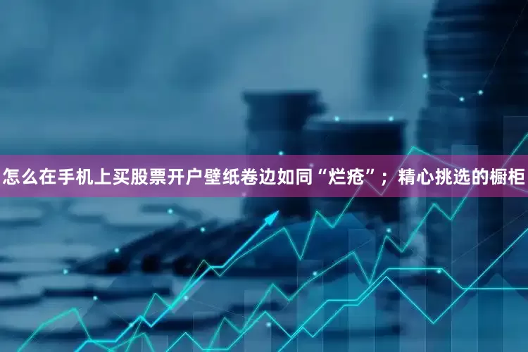 怎么在手机上买股票开户壁纸卷边如同“烂疮”；精心挑选的橱柜