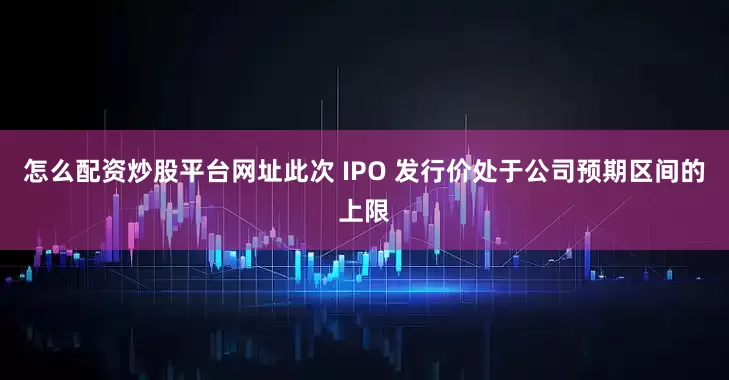 怎么配资炒股平台网址　　此次 IPO 发行价处于公司预期区间的上限