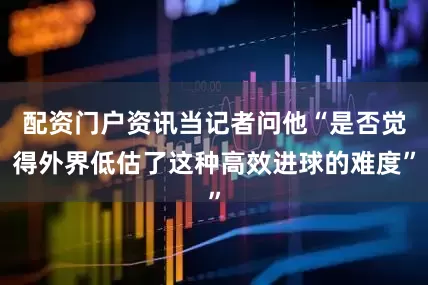 配资门户资讯当记者问他“是否觉得外界低估了这种高效进球的难度”